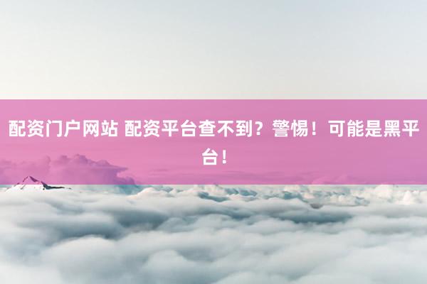 配资门户网站 配资平台查不到？警惕！可能是黑平台！