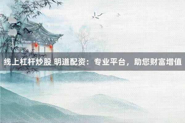 线上杠杆炒股 明道配资：专业平台，助您财富增值