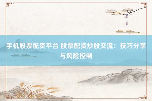 手机股票配资平台 股票配资炒股交流：技巧分享与风险控制