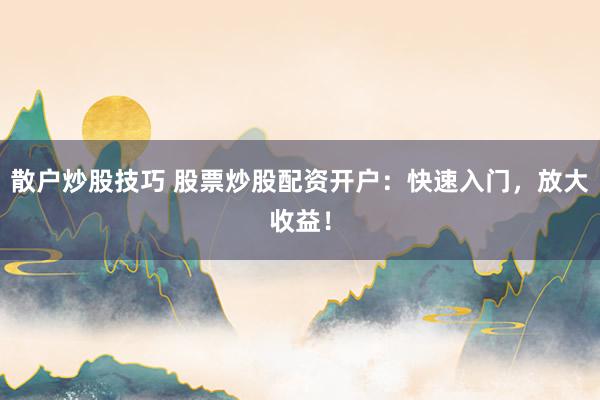 散户炒股技巧 股票炒股配资开户：快速入门，放大收益！