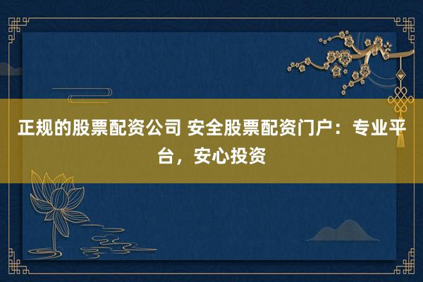 正规的股票配资公司 安全股票配资门户：专业平台，安心投资