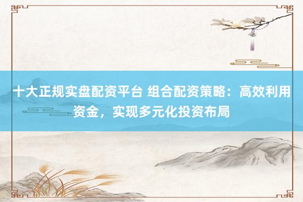 十大正规实盘配资平台 组合配资策略：高效利用资金，实现多元化投资布局