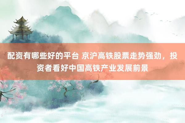 配资有哪些好的平台 京沪高铁股票走势强劲，投资者看好中国高铁产业发展前景