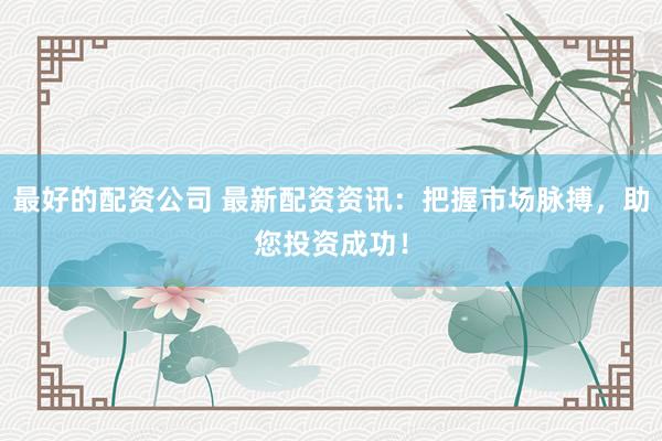 最好的配资公司 最新配资资讯：把握市场脉搏，助您投资成功！