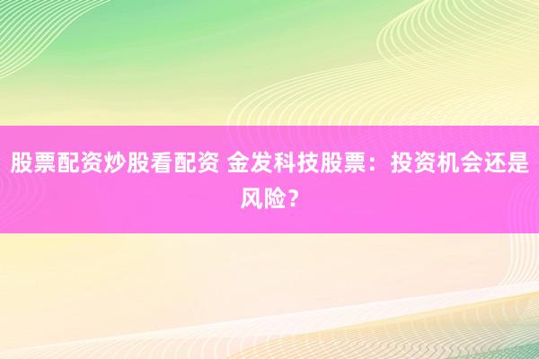 股票配资炒股看配资 金发科技股票：投资机会还是风险？