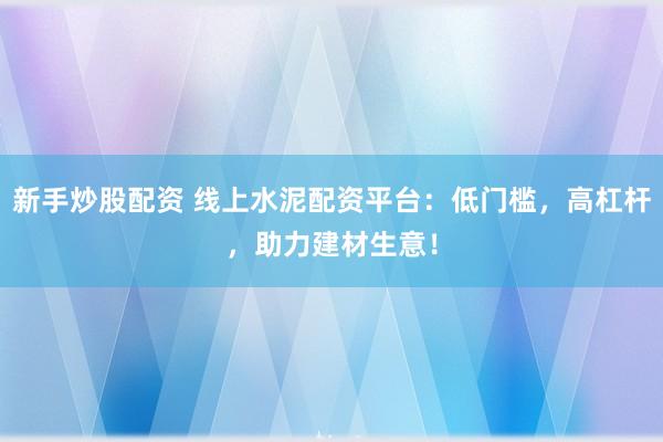 新手炒股配资 线上水泥配资平台：低门槛，高杠杆，助力建材生意！