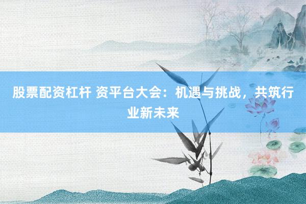 股票配资杠杆 资平台大会：机遇与挑战，共筑行业新未来