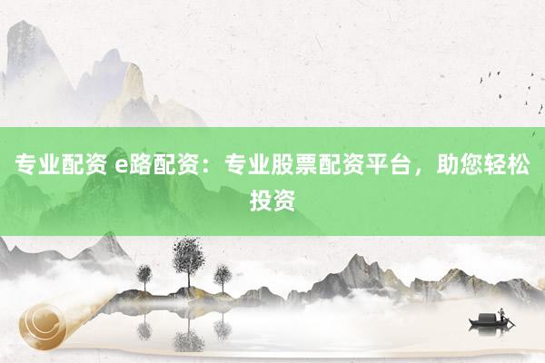 专业配资 e路配资：专业股票配资平台，助您轻松投资