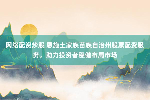 网络配资炒股 恩施土家族苗族自治州股票配资服务，助力投资者稳健布局市场