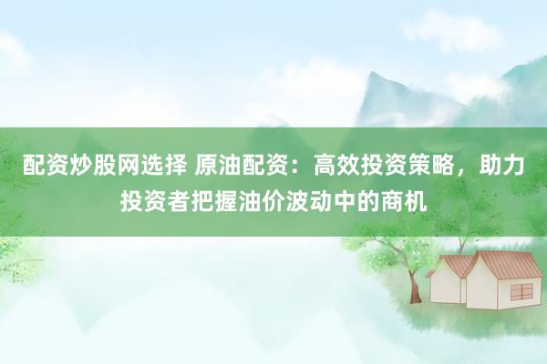 配资炒股网选择 原油配资：高效投资策略，助力投资者把握油价波动中的商机