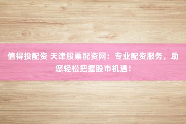 值得投配资 天津股票配资网：专业配资服务，助您轻松把握股市机遇！