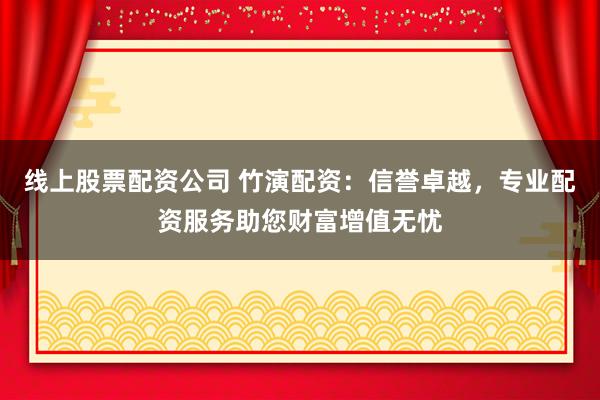 线上股票配资公司 竹演配资：信誉卓越，专业配资服务助您财富增值无忧