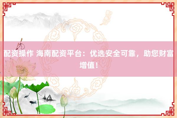 配资操作 海南配资平台：优选安全可靠，助您财富增值！