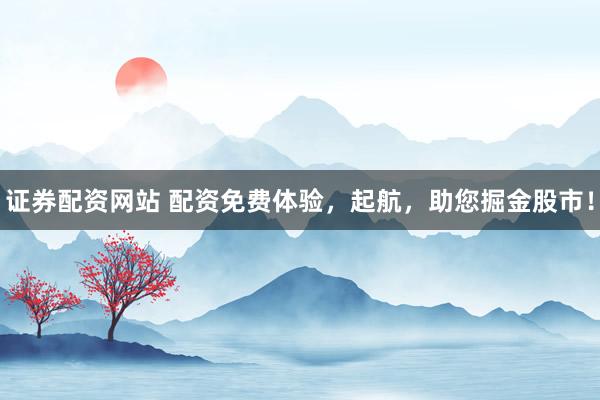 证券配资网站 配资免费体验，起航，助您掘金股市！