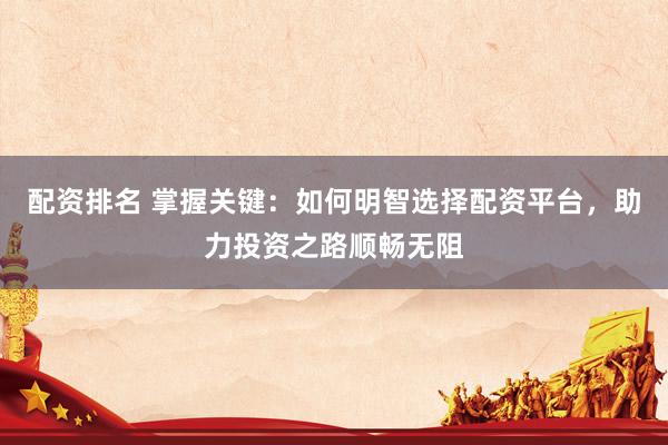 配资排名 掌握关键：如何明智选择配资平台，助力投资之路顺畅无阻
