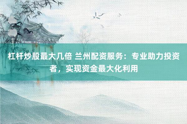 杠杆炒股最大几倍 兰州配资服务：专业助力投资者，实现资金最大化利用