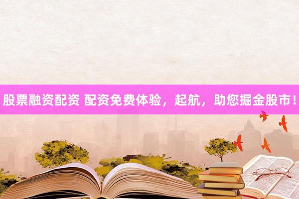 股票融资配资 配资免费体验，起航，助您掘金股市！