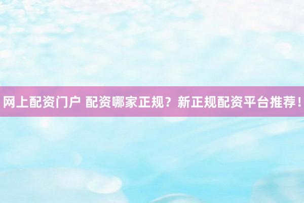 网上配资门户 配资哪家正规？新正规配资平台推荐！