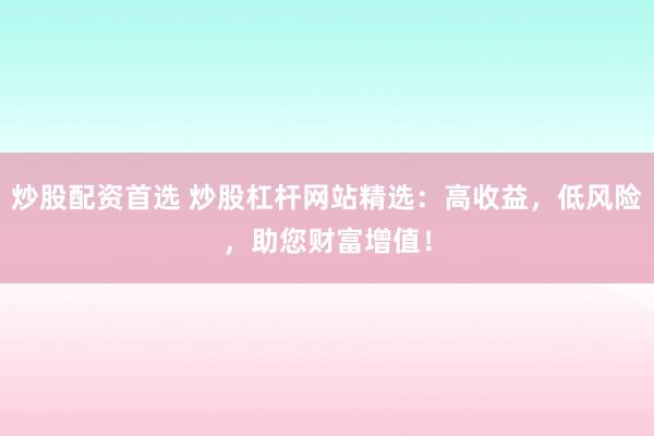 炒股配资首选 炒股杠杆网站精选：高收益，低风险，助您财富增值！