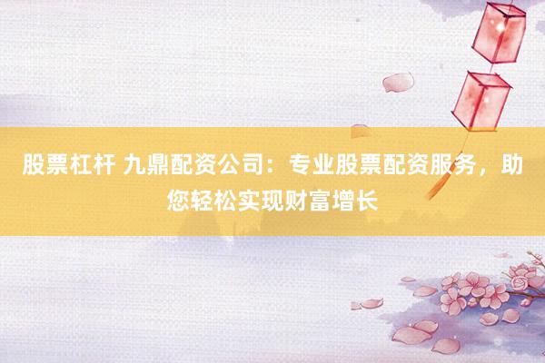 股票杠杆 九鼎配资公司：专业股票配资服务，助您轻松实现财富增长