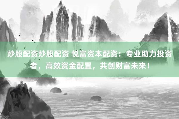 炒股配资炒股配资 悦富资本配资：专业助力投资者，高效资金配置，共创财富未来！