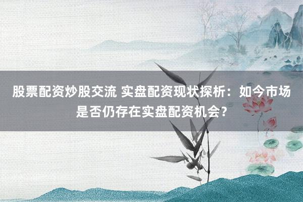 股票配资炒股交流 实盘配资现状探析：如今市场是否仍存在实盘配资机会？