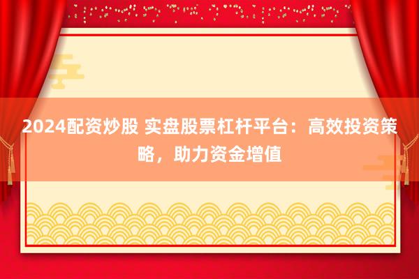 2024配资炒股 实盘股票杠杆平台：高效投资策略，助力资金增值