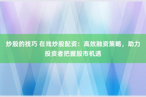 炒股的技巧 在线炒股配资：高效融资策略，助力投资者把握股市机遇
