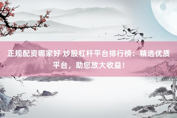 正规配资哪家好 炒股杠杆平台排行榜：精选优质平台，助您放大收益！