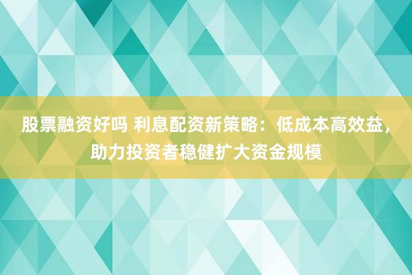 股票融资好吗 利息配资新策略：低成本高效益，助力投资者稳健扩大资金规模