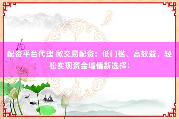 配资平台代理 微交易配资：低门槛、高效益，轻松实现资金增值新选择！