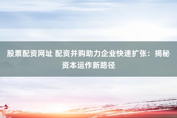 股票配资网址 配资并购助力企业快速扩张：揭秘资本运作新路径