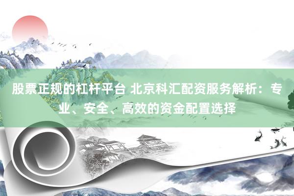股票正规的杠杆平台 北京科汇配资服务解析：专业、安全、高效的资金配置选择