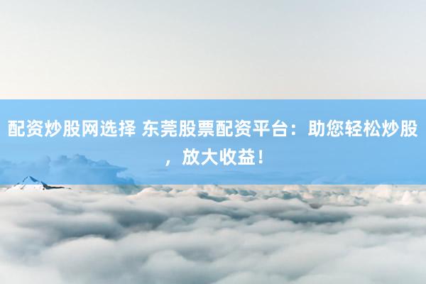 配资炒股网选择 东莞股票配资平台：助您轻松炒股，放大收益！
