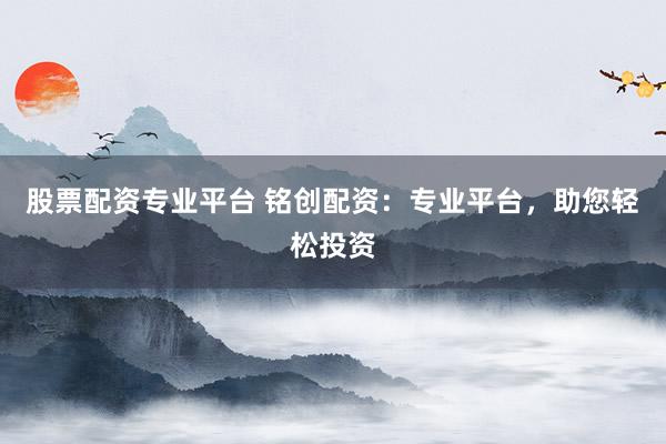 股票配资专业平台 铭创配资：专业平台，助您轻松投资