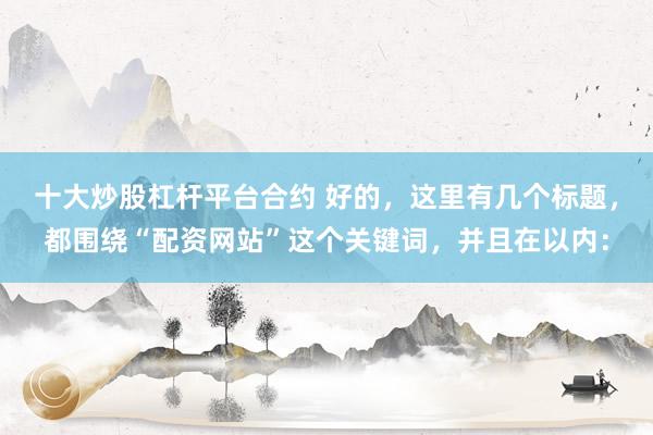 十大炒股杠杆平台合约 好的，这里有几个标题，都围绕“配资网站”这个关键词，并且在以内：