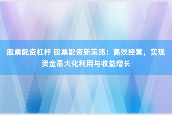 股票配资杠杆 股票配资新策略：高效经营，实现资金最大化利用与收益增长