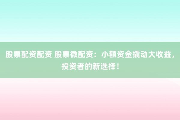 股票配资配资 股票微配资：小额资金撬动大收益，投资者的新选择！