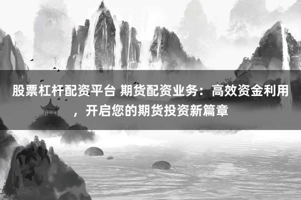 股票杠杆配资平台 期货配资业务：高效资金利用，开启您的期货投资新篇章