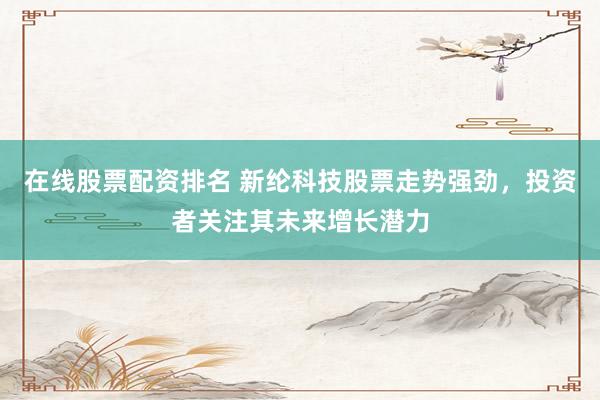在线股票配资排名 新纶科技股票走势强劲，投资者关注其未来增长潜力