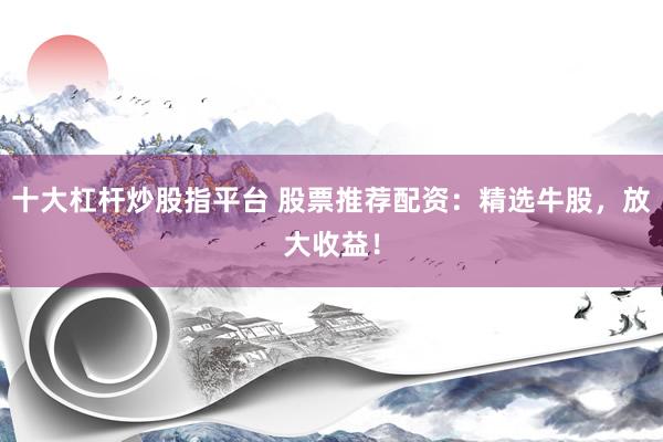 十大杠杆炒股指平台 股票推荐配资：精选牛股，放大收益！