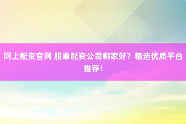 网上配资官网 股票配资公司哪家好？精选优质平台推荐！