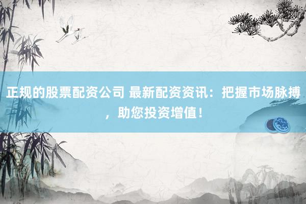 正规的股票配资公司 最新配资资讯：把握市场脉搏，助您投资增值！