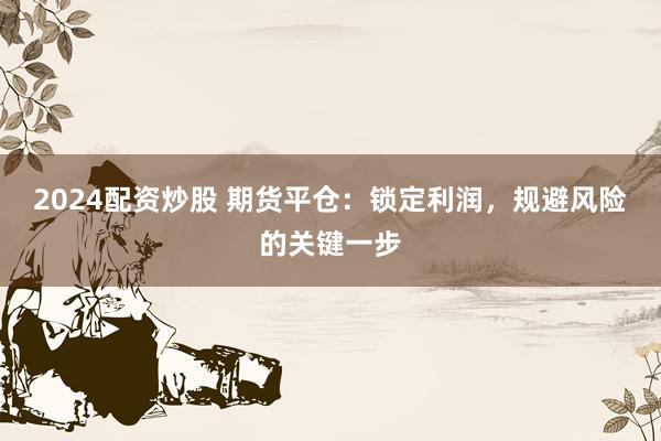 2024配资炒股 期货平仓：锁定利润，规避风险的关键一步