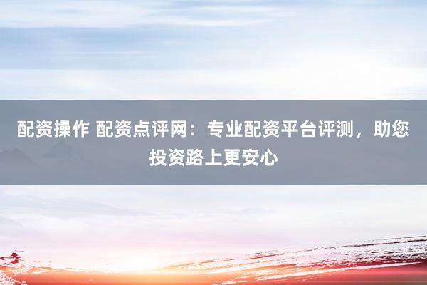 配资操作 配资点评网：专业配资平台评测，助您投资路上更安心