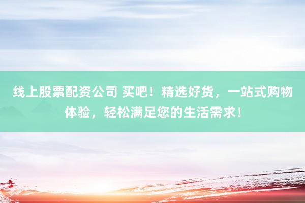 线上股票配资公司 买吧！精选好货，一站式购物体验，轻松满足您的生活需求！