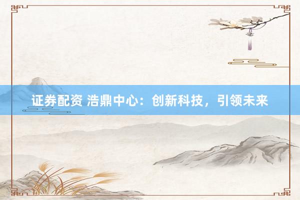 证券配资 浩鼎中心：创新科技，引领未来