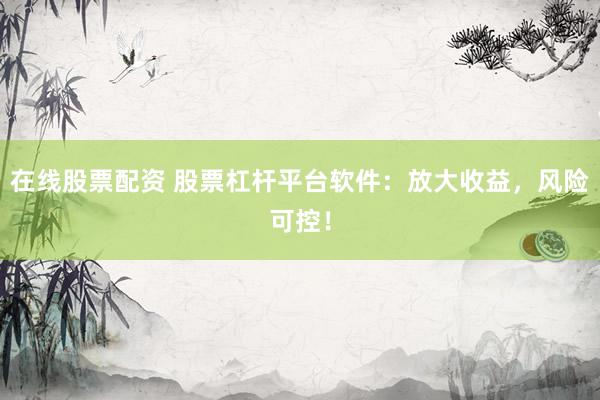 在线股票配资 股票杠杆平台软件：放大收益，风险可控！