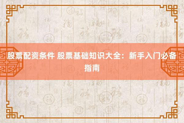 股票配资条件 股票基础知识大全：新手入门必备指南