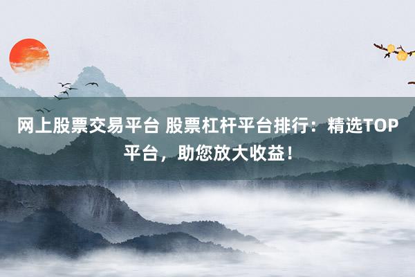 网上股票交易平台 股票杠杆平台排行：精选TOP平台，助您放大收益！